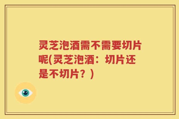 灵芝泡酒需不需要切片呢(灵芝泡酒：切片还是不切片？)