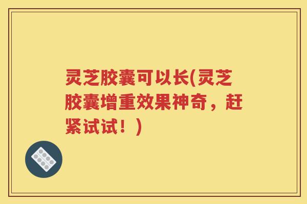 灵芝胶囊可以长(灵芝胶囊增重效果神奇，赶紧试试！)