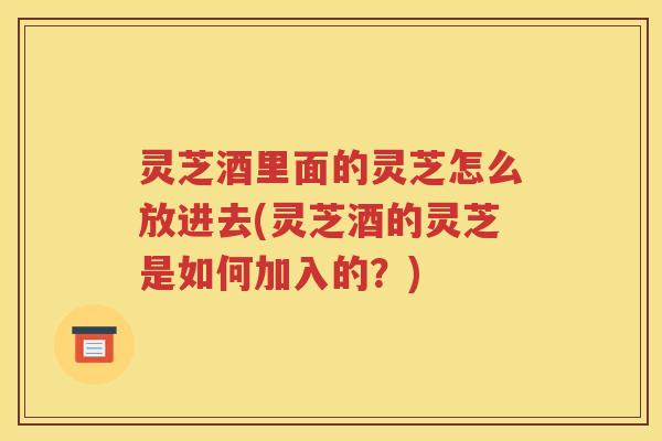 灵芝酒里面的灵芝怎么放进去(灵芝酒的灵芝是如何加入的？)