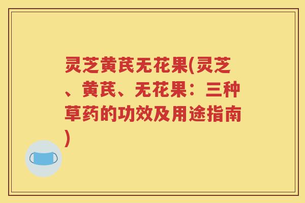 灵芝黄芪无花果(灵芝、黄芪、无花果：三种草药的功效及用途指南)