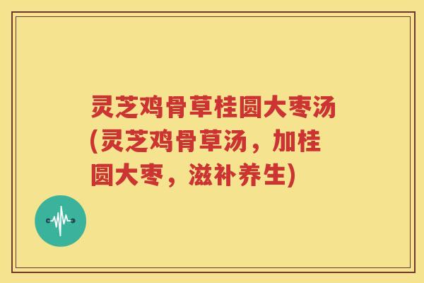 灵芝鸡骨草桂圆大枣汤(灵芝鸡骨草汤，加桂圆大枣，滋补养生)