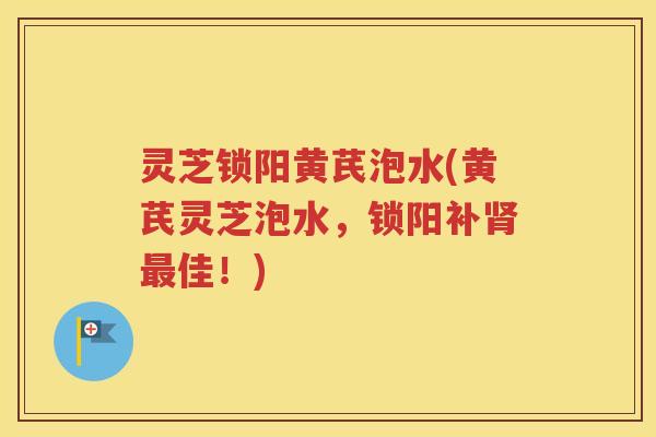 灵芝锁阳黄芪泡水(黄芪灵芝泡水，锁阳补肾最佳！)