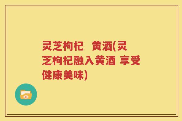 灵芝枸杞  黄酒(灵芝枸杞融入黄酒 享受健康美味)