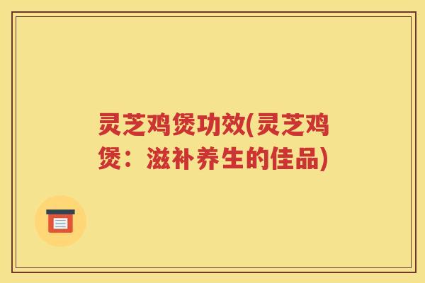 灵芝鸡煲功效(灵芝鸡煲：滋补养生的佳品)