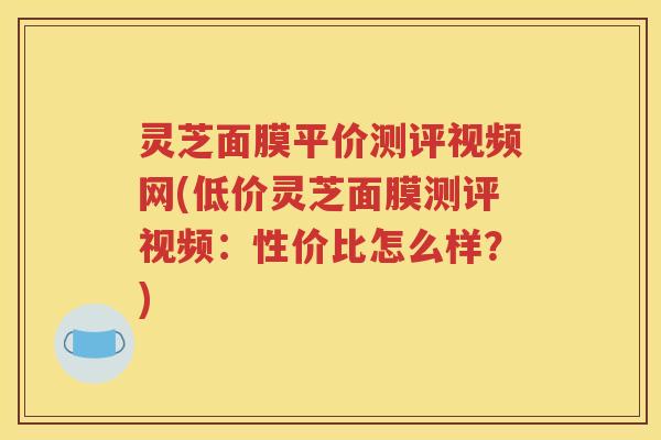 灵芝面膜平价测评视频网(低价灵芝面膜测评视频：性价比怎么样？)