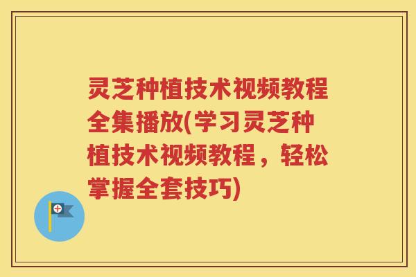 灵芝种植技术视频教程全集播放(学习灵芝种植技术视频教程，轻松掌握全套技巧)