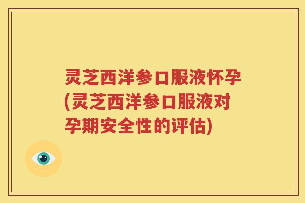 灵芝西洋参口服液怀孕(灵芝西洋参口服液对孕期安全性的评估)