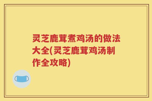 灵芝鹿茸煮鸡汤的做法大全(灵芝鹿茸鸡汤制作全攻略)