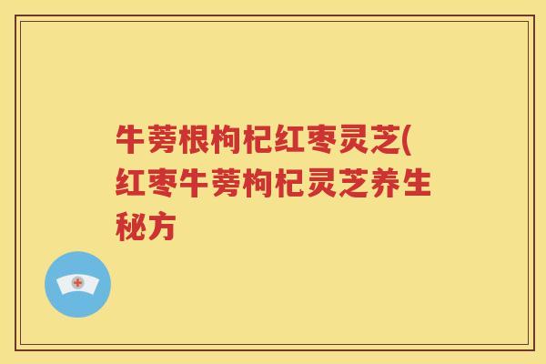 牛蒡根枸杞红枣灵芝(红枣牛蒡枸杞灵芝养生秘方