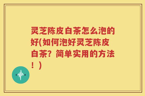 灵芝陈皮白茶怎么泡的好(如何泡好灵芝陈皮白茶？简单实用的方法！)