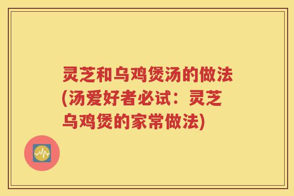 灵芝和乌鸡煲汤的做法(汤爱好者必试：灵芝乌鸡煲的家常做法)