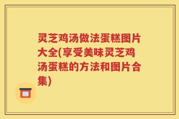 灵芝鸡汤做法蛋糕图片大全(享受美味灵芝鸡汤蛋糕的方法和图片合集)