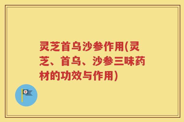 灵芝首乌沙参作用(灵芝、首乌、沙参三味药材的功效与作用)