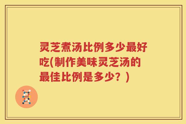 灵芝煮汤比例多少最好吃(制作美味灵芝汤的最佳比例是多少？)