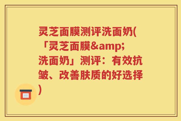 灵芝面膜测评洗面奶(「灵芝面膜&洗面奶」测评：有效抗皱、改善肤质的好选择)
