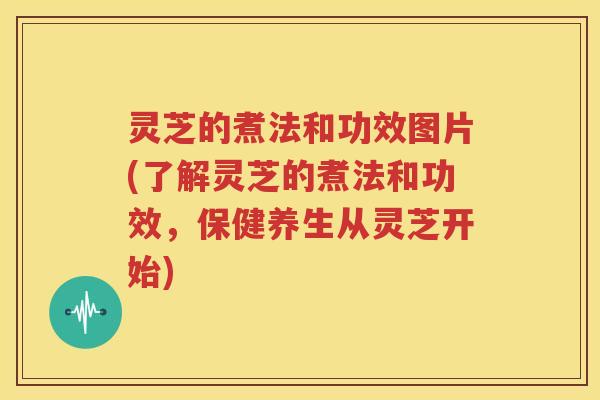 灵芝的煮法和功效图片(了解灵芝的煮法和功效，保健养生从灵芝开始)