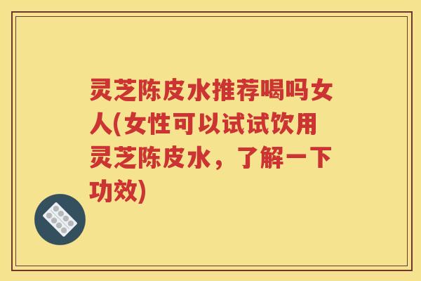 灵芝陈皮水推荐喝吗女人(女性可以试试饮用灵芝陈皮水，了解一下功效)