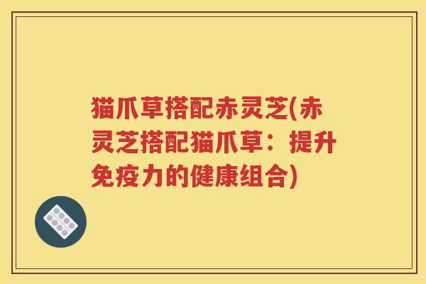 猫爪草搭配赤灵芝(赤灵芝搭配猫爪草：提升免疫力的健康组合)