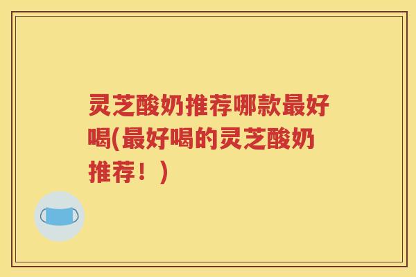 灵芝酸奶推荐哪款最好喝(最好喝的灵芝酸奶推荐！)