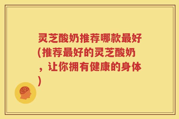 灵芝酸奶推荐哪款最好(推荐最好的灵芝酸奶，让你拥有健康的身体)