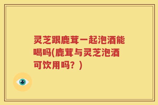 灵芝跟鹿茸一起泡酒能喝吗(鹿茸与灵芝泡酒可饮用吗？)