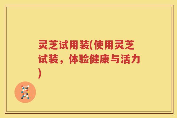 灵芝试用装(使用灵芝试装，体验健康与活力)