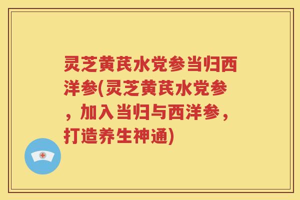 灵芝黄芪水党参当归西洋参(灵芝黄芪水党参，加入当归与西洋参，打造养生神通)