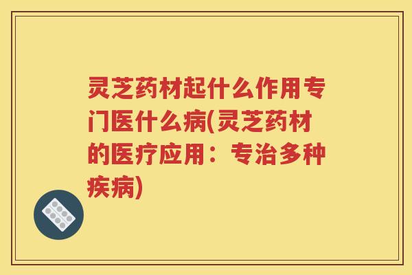 灵芝药材起什么作用专门医什么病(灵芝药材的医疗应用：专治多种疾病)