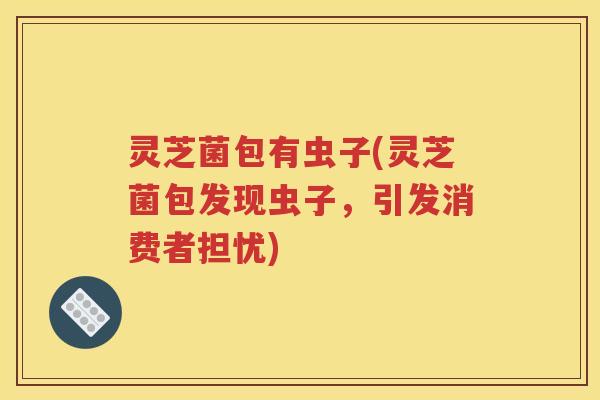 灵芝菌包有虫子(灵芝菌包发现虫子，引发消费者担忧)