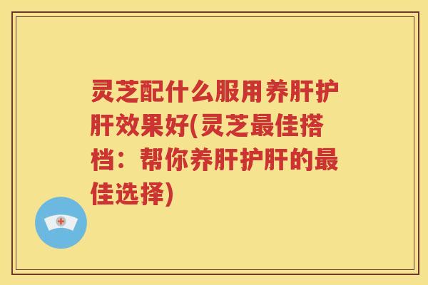 灵芝配什么服用养肝护肝效果好(灵芝最佳搭档：帮你养肝护肝的最佳选择)