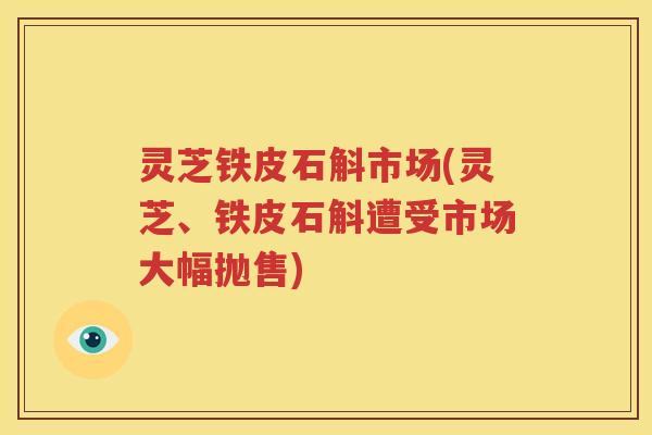 灵芝铁皮石斛市场(灵芝、铁皮石斛遭受市场大幅抛售)