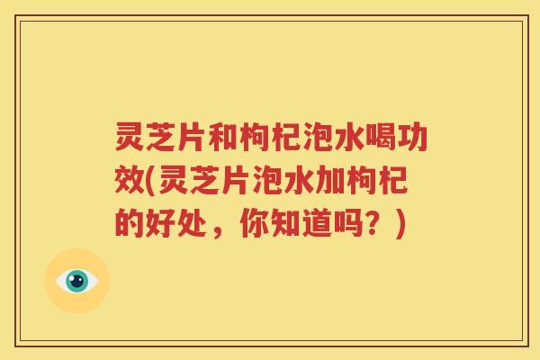 灵芝片和枸杞泡水喝功效(灵芝片泡水加枸杞的好处，你知道吗？)