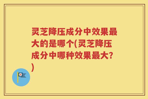 灵芝降压成分中效果最大的是哪个(灵芝降压成分中哪种效果最大？)