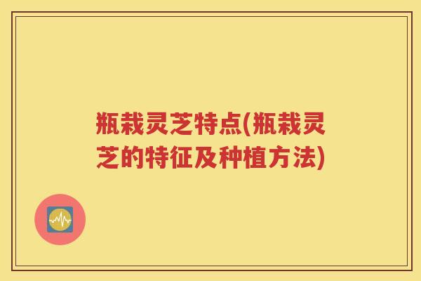 瓶栽灵芝特点(瓶栽灵芝的特征及种植方法)