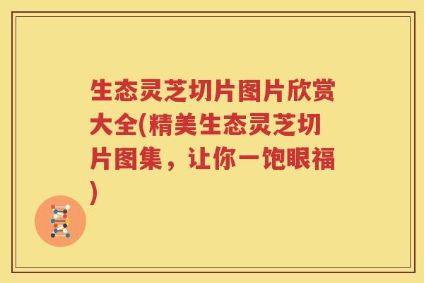 生态灵芝切片图片欣赏大全(精美生态灵芝切片图集，让你一饱眼福)