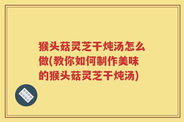 猴头菇灵芝干炖汤怎么做(教你如何制作美味的猴头菇灵芝干炖汤)