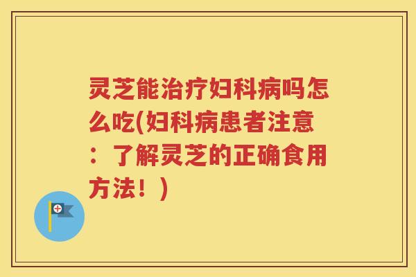 灵芝能治疗妇科病吗怎么吃(妇科病患者注意：了解灵芝的正确食用方法！)