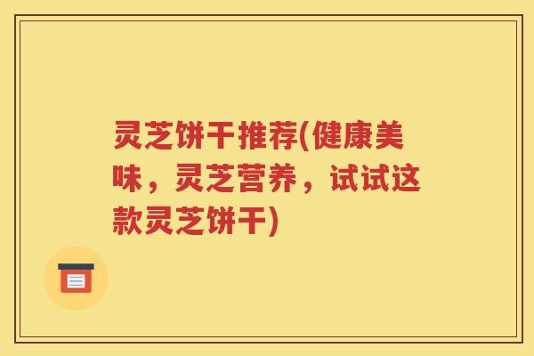 灵芝饼干推荐(健康美味，灵芝营养，试试这款灵芝饼干)