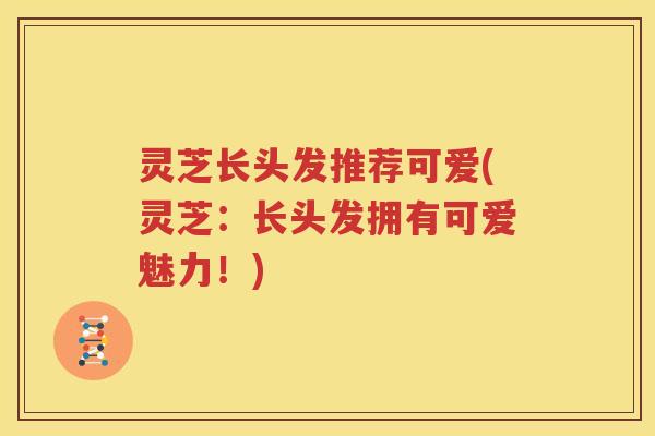 灵芝长头发推荐可爱(灵芝：长头发拥有可爱魅力！)