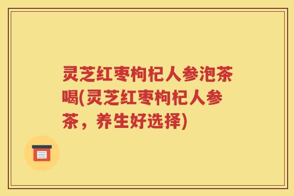 灵芝红枣枸杞人参泡茶喝(灵芝红枣枸杞人参茶，养生好选择)