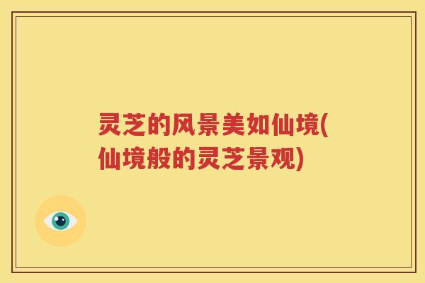 灵芝的风景美如仙境(仙境般的灵芝景观)