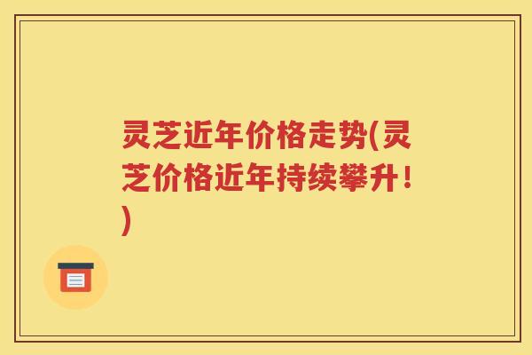 灵芝近年价格走势(灵芝价格近年持续攀升！)