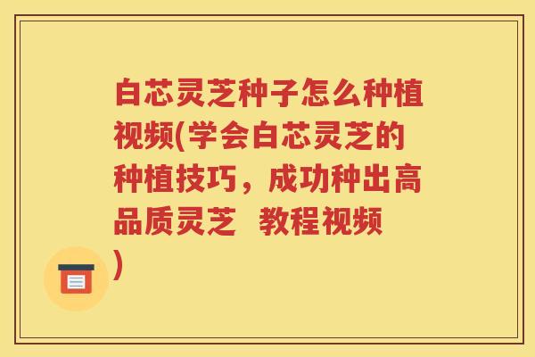 白芯灵芝种子怎么种植视频(学会白芯灵芝的种植技巧，成功种出高品质灵芝  教程视频)