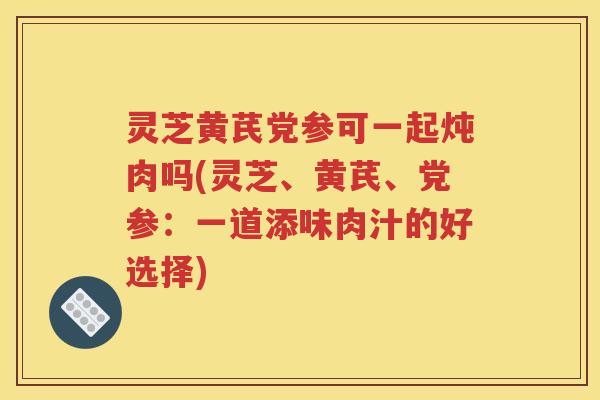 灵芝黄芪党参可一起炖肉吗(灵芝、黄芪、党参：一道添味肉汁的好选择)