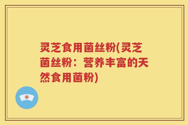 灵芝食用菌丝粉(灵芝菌丝粉：营养丰富的天然食用菌粉)