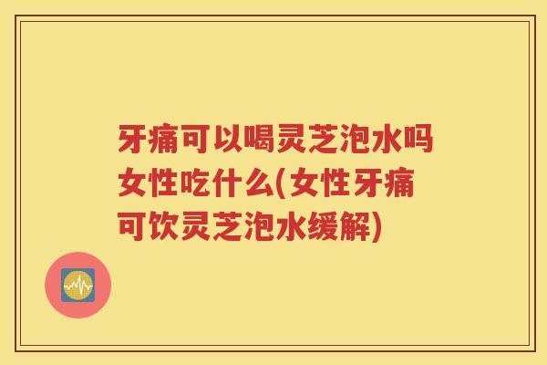 牙痛可以喝灵芝泡水吗女性吃什么(女性牙痛可饮灵芝泡水缓解)