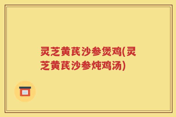 灵芝黄芪沙参煲鸡(灵芝黄芪沙参炖鸡汤)