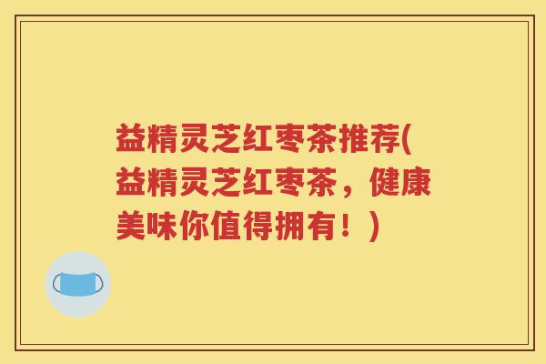 益精灵芝红枣茶推荐(益精灵芝红枣茶，健康美味你值得拥有！)