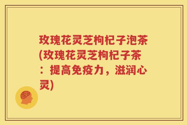玫瑰花灵芝枸杞子泡茶(玫瑰花灵芝枸杞子茶：提高免疫力，滋润心灵)