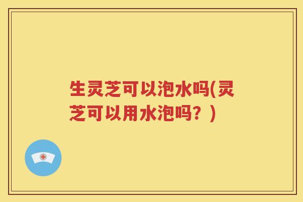 生灵芝可以泡水吗(灵芝可以用水泡吗？)
